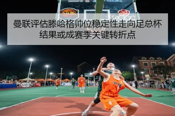 曼联评估滕哈格帅位稳定性走向足总杯结果或成赛季关键转折点